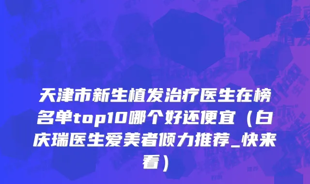 天津市新生植发治疗医生在榜名单top10哪个好还便宜（白庆瑞医生爱美者倾力推荐_快来看）