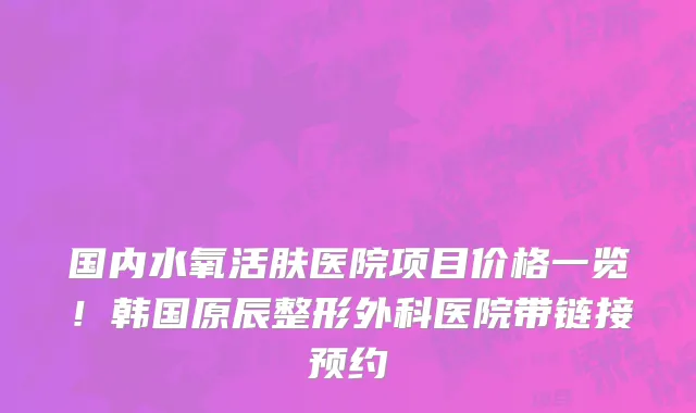 国内水氧活肤医院项目价格一览!韩国原辰整形外科医院带链接预约