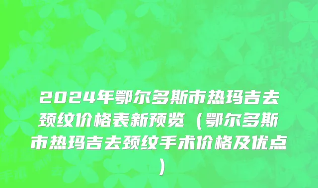 2024年鄂尔多斯市热玛吉去颈纹价格表新预览（鄂尔多斯市热玛吉去颈纹手术价格及优点）