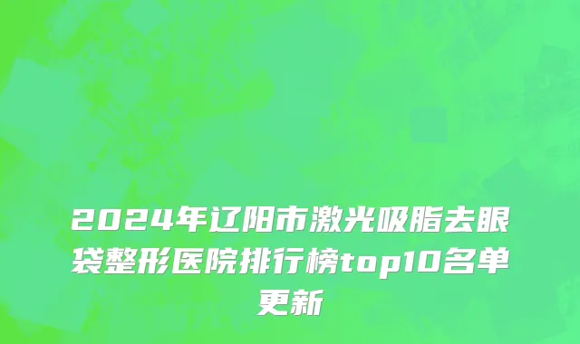 2024年辽阳市激光吸脂去眼袋整形医院排行榜top10名单更新