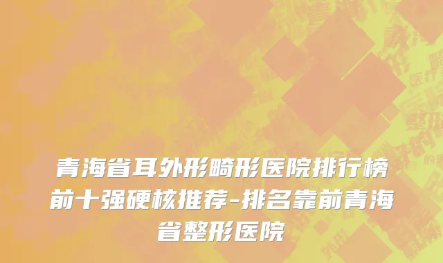 青海省耳外形畸形医院排行榜前十强硬核推荐-排名靠前青海省整形医院