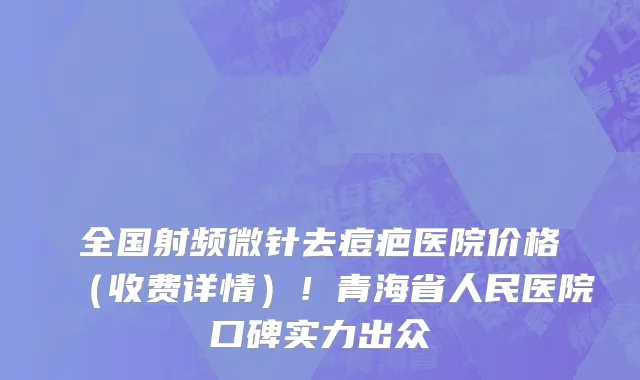 全国射频微针去痘疤医院价格（收费详情）！青海省人民医院口碑实力出众