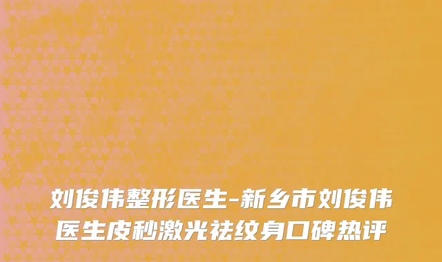刘俊伟整形医生-新乡市刘俊伟医生皮秒激光祛纹身口碑热评