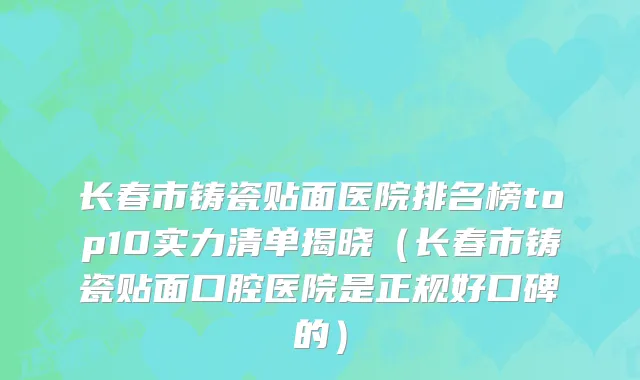 长春市铸瓷贴面医院排名榜top10实力清单揭晓（长春市铸瓷贴面口腔医院是正规好口碑的）