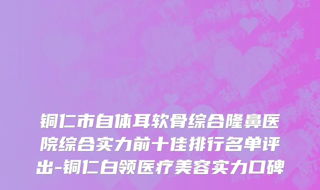 铜仁市自体耳软骨综合隆鼻医院综合实力前十佳排行名单评出-铜仁白领医疗美容实力口碑