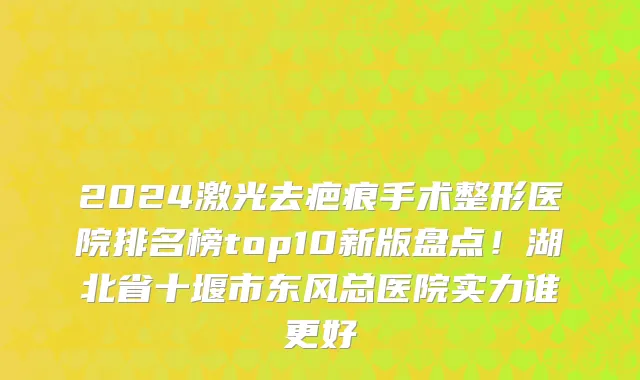 2024激光去疤痕手术整形医院排名榜top10新版盘点！湖北省十堰市东风总医院实力谁更好