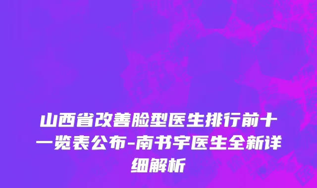 山西省改善脸型医生排行前十一览表公布-南书宇医生全新详细解析