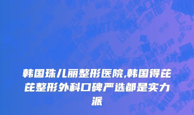 韩国珠儿丽整形医院,韩国得芘芘整形外科口碑严选都是实力派