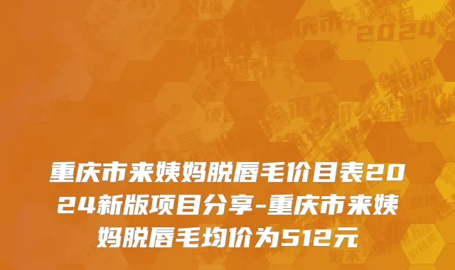 重庆市来姨妈脱唇毛价目表2024新版项目分享-重庆市来姨妈脱唇毛均价为512元