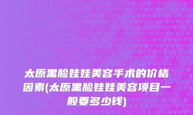 太原黑脸娃娃美容手术的价格因素(太原黑脸娃娃美容项目一般要多少钱)