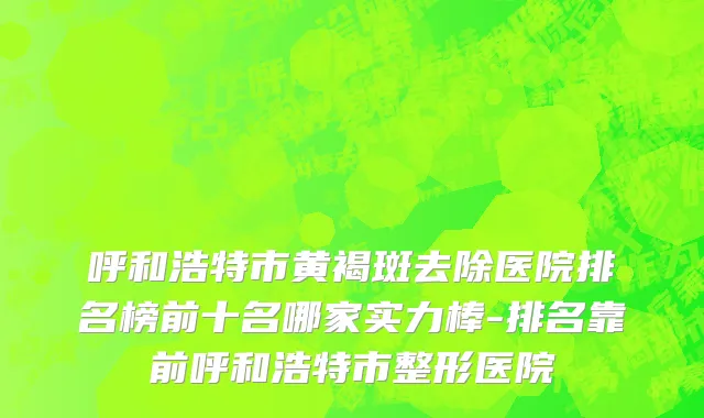 呼和浩特市黄褐斑去除医院排名榜前十名哪家实力棒-排名靠前呼和浩特市整形医院