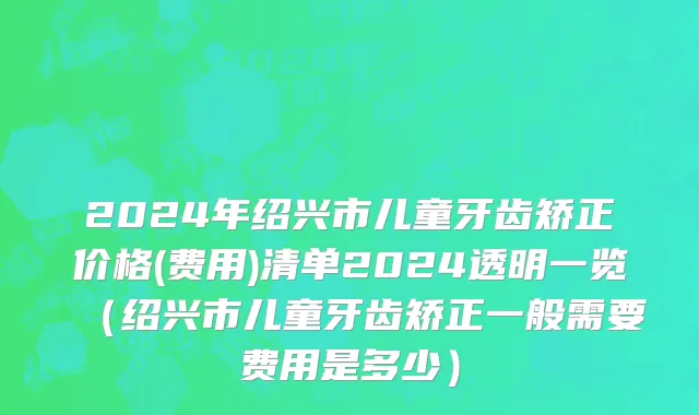 2024年绍兴市儿童牙齿矫正价格(费用)清单2024透明一览（绍兴市儿童牙齿矫正一般需要费用是多少）