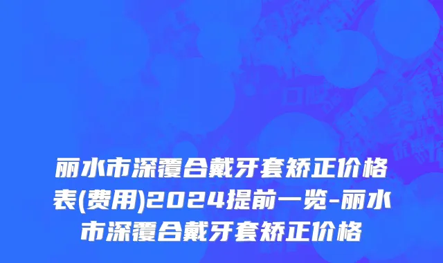 丽水市深覆合戴牙套矫正价格表(费用)2024提前一览-丽水市深覆合戴牙套矫正价格