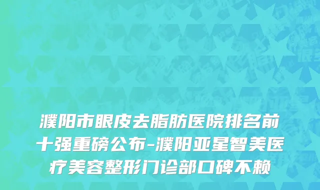 濮阳市眼皮去脂肪医院排名前十强重磅公布-濮阳亚星智美医疗美容整形门诊部口碑不赖