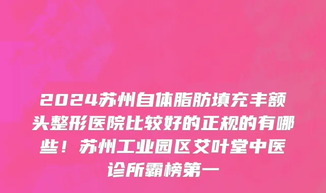 2024苏州自体脂肪填充丰额头整形医院比较好的正规的有哪些!苏州工业园区艾叶堂中医诊所霸榜第一