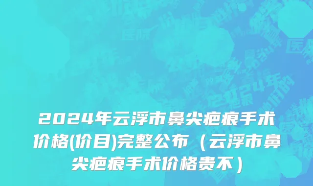 2024年云浮市鼻尖疤痕手术价格(价目)完整公布（云浮市鼻尖疤痕手术价格贵不）