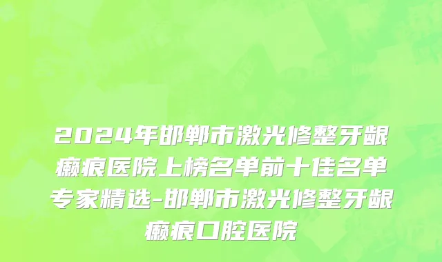 2024年邯郸市激光修整牙龈癞痕医院上榜名单前十佳名单专家精选-邯郸市激光修整牙龈癞痕口腔医院