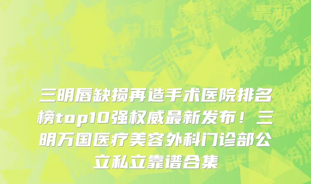 三明唇缺损再造手术医院排名榜top10强权威最新发布!三明万国医疗美容外科门诊部公立私立靠谱合集