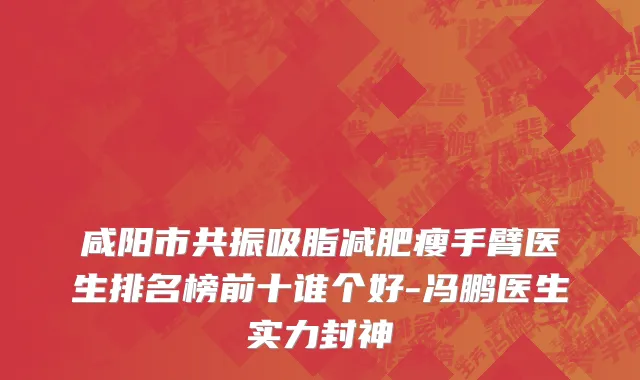 咸阳市共振吸脂减肥瘦手臂医生排名榜前十谁个好-冯鹏医生实力封神