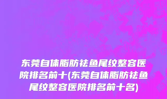东莞自体脂肪祛鱼尾纹整容医院排名前十(东莞自体脂肪祛鱼尾纹整容医院排名前十名)