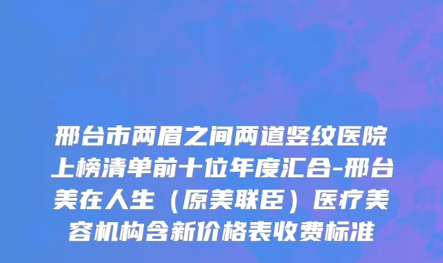 邢台市两眉之间两道竖纹医院上榜清单前十位年度汇合-邢台美在人生（原美联臣）医疗美容机构含新价格表收费标准