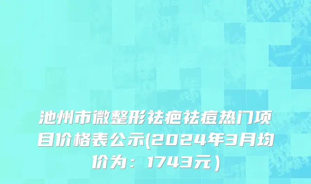 池州市微整形祛疤祛痘热门项目价格表公示(2024年3月均价为：1743元）