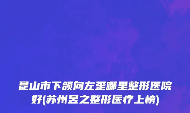 昆山市下颌向左歪哪里整形医院好(苏州昱之整形医疗上榜)