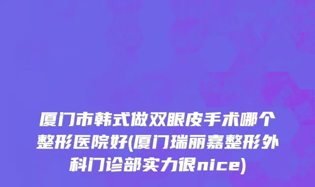 厦门市韩式做双眼皮手术哪个整形医院好(厦门瑞丽嘉整形外科门诊部实力很nice)