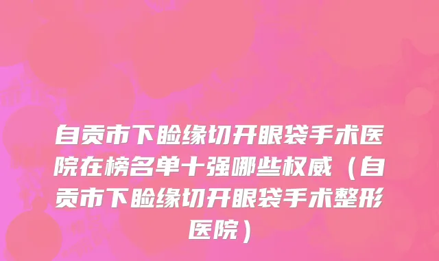 自贡市下睑缘切开眼袋手术医院在榜名单十强哪些权威（自贡市下睑缘切开眼袋手术整形医院）