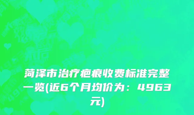 菏泽市治疗疤痕收费标准完整一览(近6个月均价为：4963元)