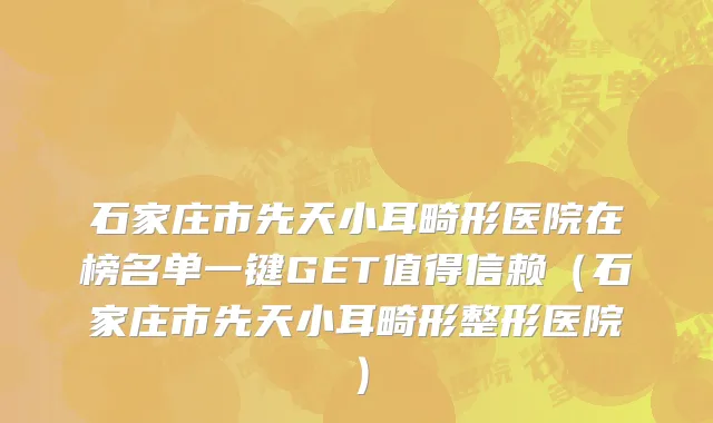 石家庄市先天小耳畸形医院在榜名单一键GET值得信赖（石家庄市先天小耳畸形整形医院）
