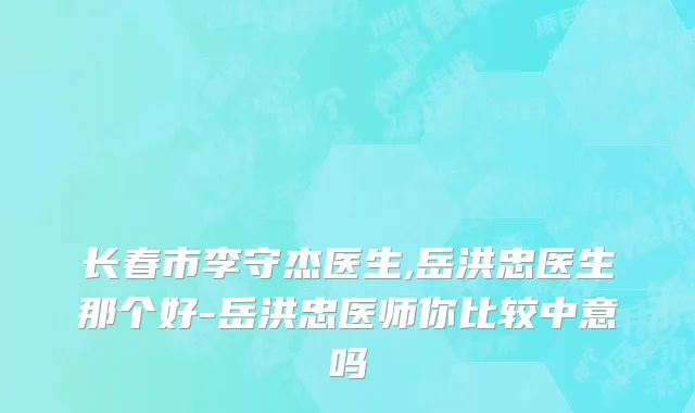 长春市李守杰医生,岳洪忠医生那个好-岳洪忠医师你比较中意吗