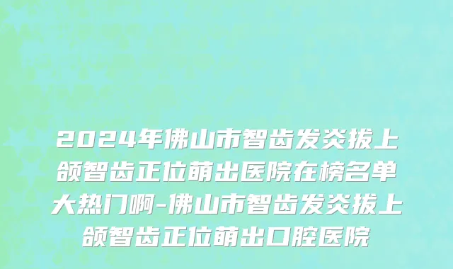2024年佛山市智齿发炎拔上颌智齿正位萌出医院在榜名单大热门啊-佛山市智齿发炎拔上颌智齿正位萌出口腔医院