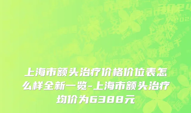 上海市额头治疗价格价位表怎么样全新一览-上海市额头治疗均价为6388元