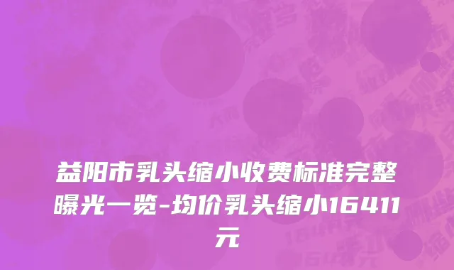 益阳市乳头缩小收费标准完整曝光一览-均价乳头缩小16411元