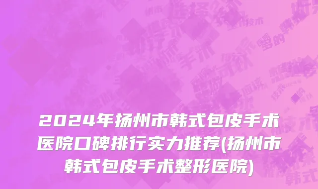 2024年扬州市韩式包皮手术医院口碑排行实力推荐(扬州市韩式包皮手术整形医院)