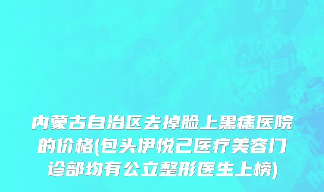 内蒙古自治区去掉脸上黑痣医院的价格(包头伊悦己医疗美容门诊部均有公立整形医生上榜)