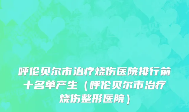 呼伦贝尔市治疗烧伤医院排行前十名单产生（呼伦贝尔市治疗烧伤整形医院）