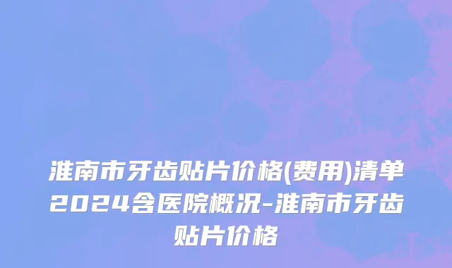 淮南市牙齿贴片价格(费用)清单2024含医院概况-淮南市牙齿贴片价格