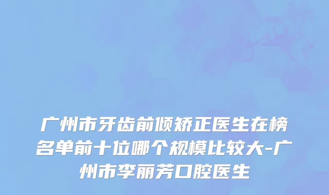 广州市牙齿前倾矫正医生在榜名单前十位哪个规模比较大-广州市李丽芳口腔医生