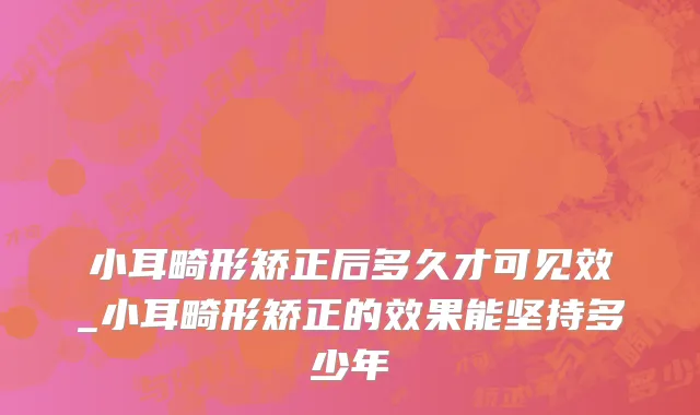 小耳畸形矫正后多久才可见效_小耳畸形矫正的效果能坚持多少年
