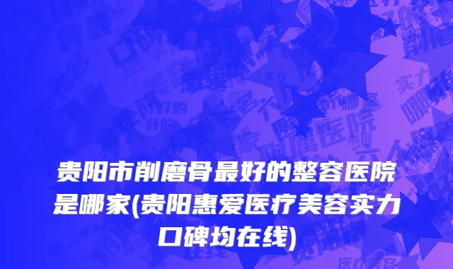 贵阳市削磨骨最好的整容医院是哪家(贵阳惠爱医疗美容实力口碑均在线)