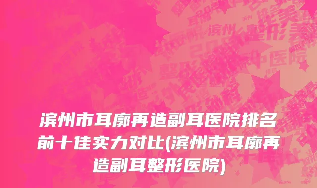 滨州市耳廓再造副耳医院排名前十佳实力对比(滨州市耳廓再造副耳整形医院)