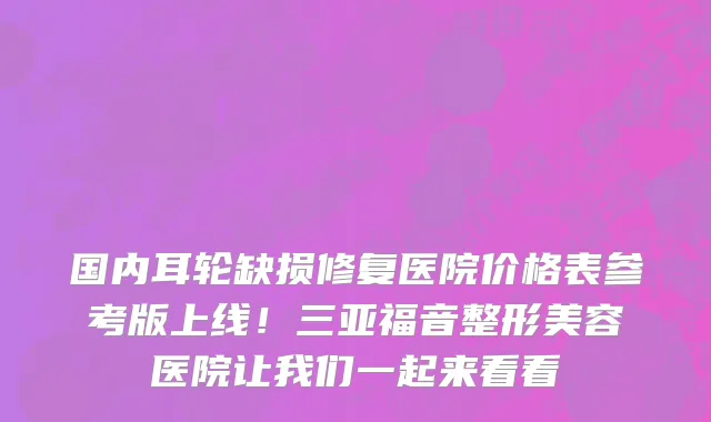 国内耳轮缺损修复医院价格表参考版上线!三亚福音整形美容医院让我们一起来看看