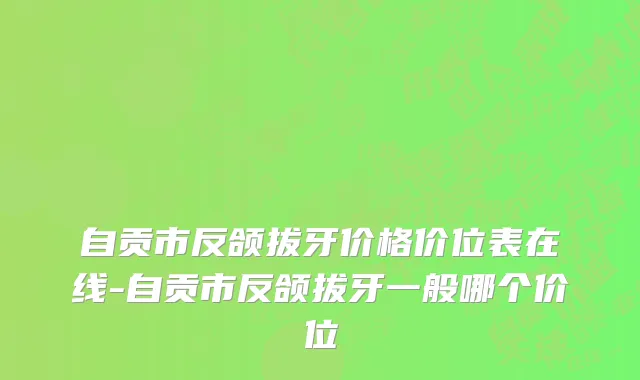 自贡市反颌拔牙价格价位表在线-自贡市反颌拔牙一般哪个价位