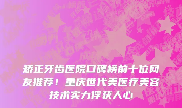 矫正牙齿医院口碑榜前十位网友推荐!重庆世代美医疗美容技术实力俘获人心