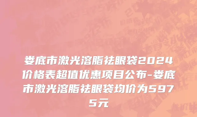 娄底市激光溶脂祛眼袋2024价格表超值优惠项目公布-娄底市激光溶脂祛眼袋均价为5975元