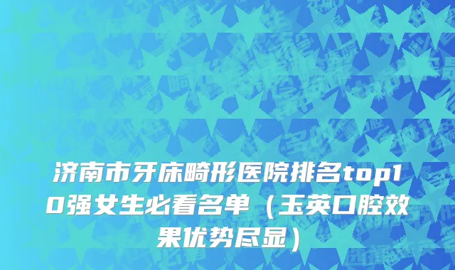 济南市牙床畸形医院排名top10强女生必看名单（玉英口腔效果优势尽显）