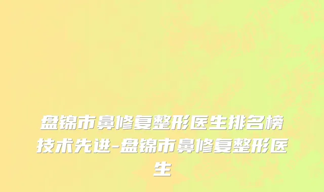 盘锦市鼻修复整形医生排名榜技术先进-盘锦市鼻修复整形医生