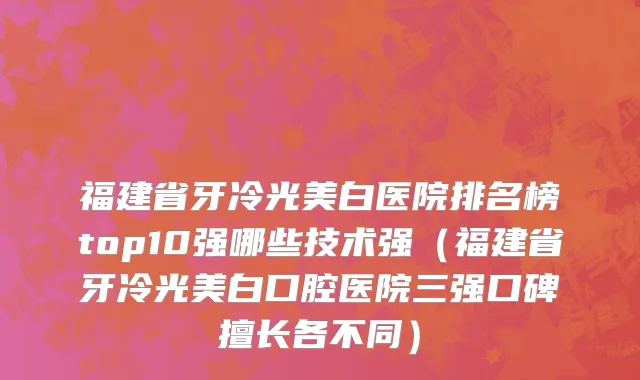 福建省牙冷光美白医院排名榜top10强哪些技术强（福建省牙冷光美白口腔医院三强口碑擅长各不同）